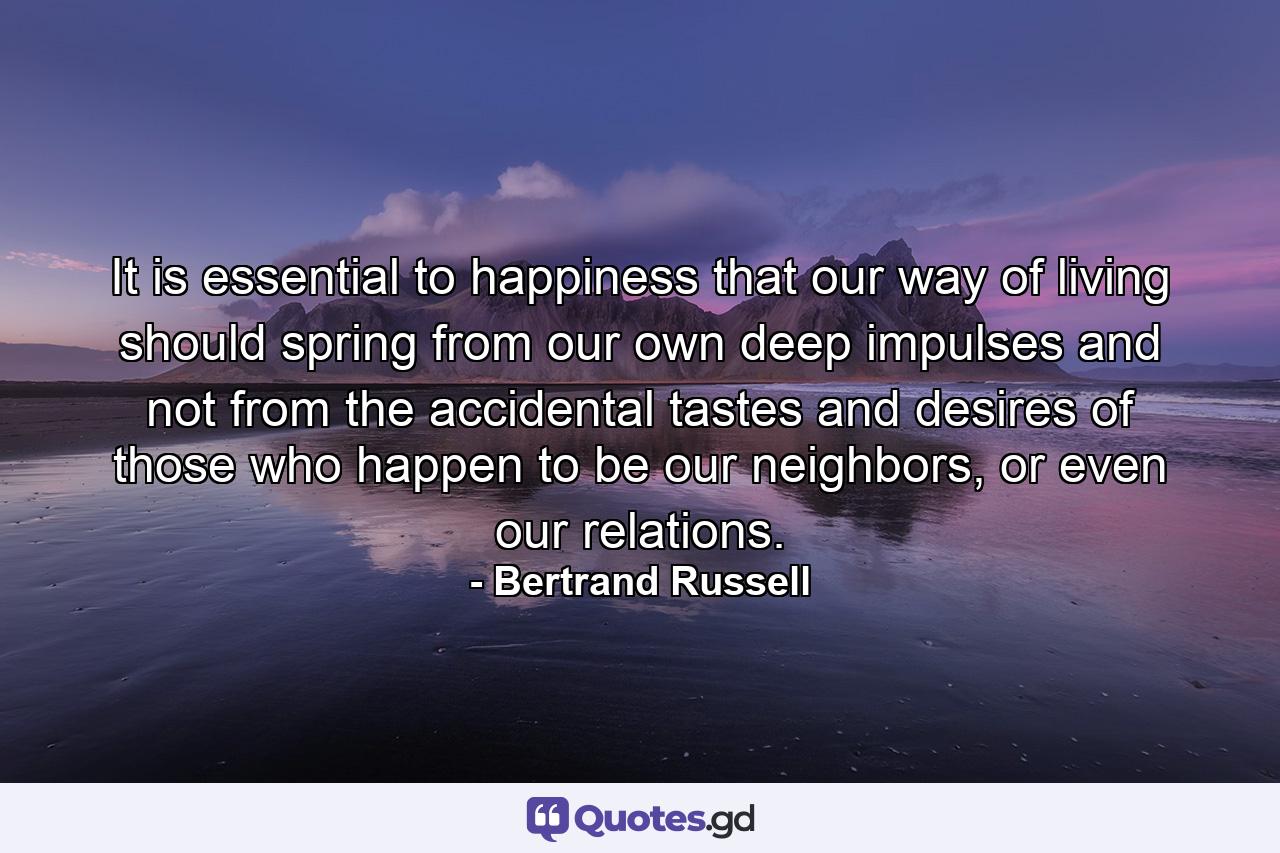 It is essential to happiness that our way of living should spring from our own deep impulses and not from the accidental tastes and desires of those who happen to be our neighbors, or even our relations. - Quote by Bertrand Russell