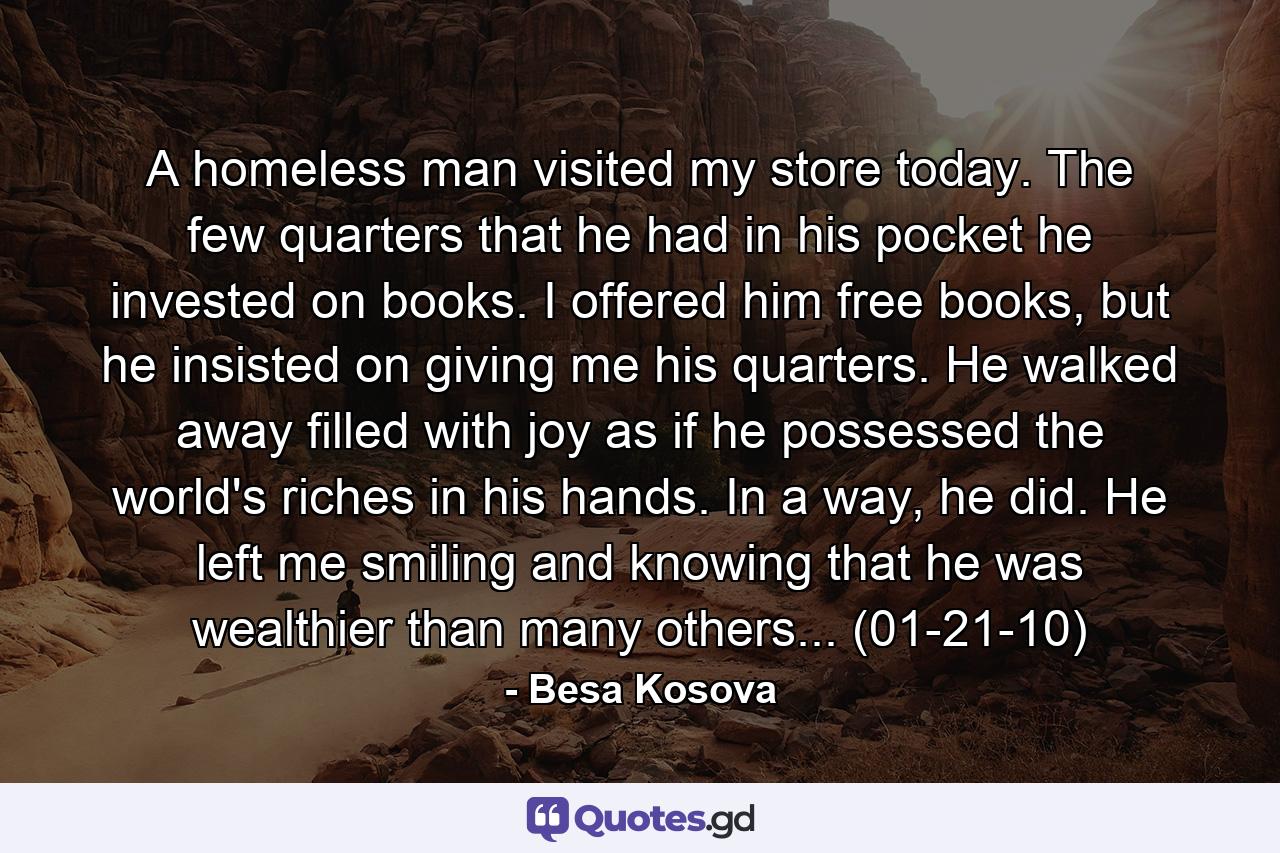 A homeless man visited my store today. The few quarters that he had in his pocket he invested on books. I offered him free books, but he insisted on giving me his quarters. He walked away filled with joy as if he possessed the world's riches in his hands. In a way, he did. He left me smiling and knowing that he was wealthier than many others... (01-21-10) - Quote by Besa Kosova