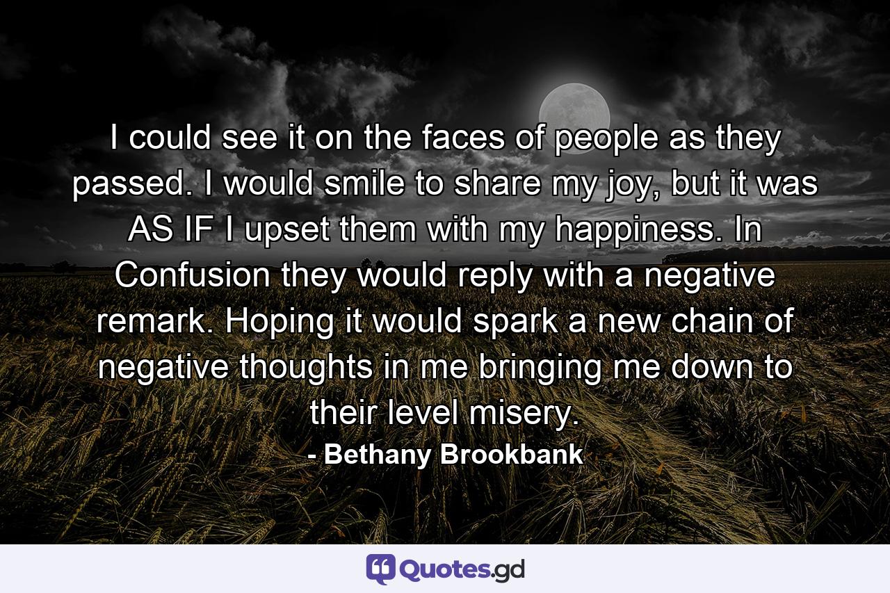 I could see it on the faces of people as they passed. I would smile to share my joy, but it was AS IF I upset them with my happiness. In Confusion they would reply with a negative remark. Hoping it would spark a new chain of negative thoughts in me bringing me down to their level misery. - Quote by Bethany Brookbank