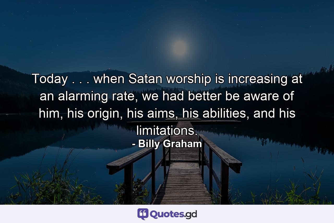 Today . . . when Satan worship is increasing at an alarming rate, we had better be aware of him, his origin, his aims, his abilities, and his limitations. - Quote by Billy Graham