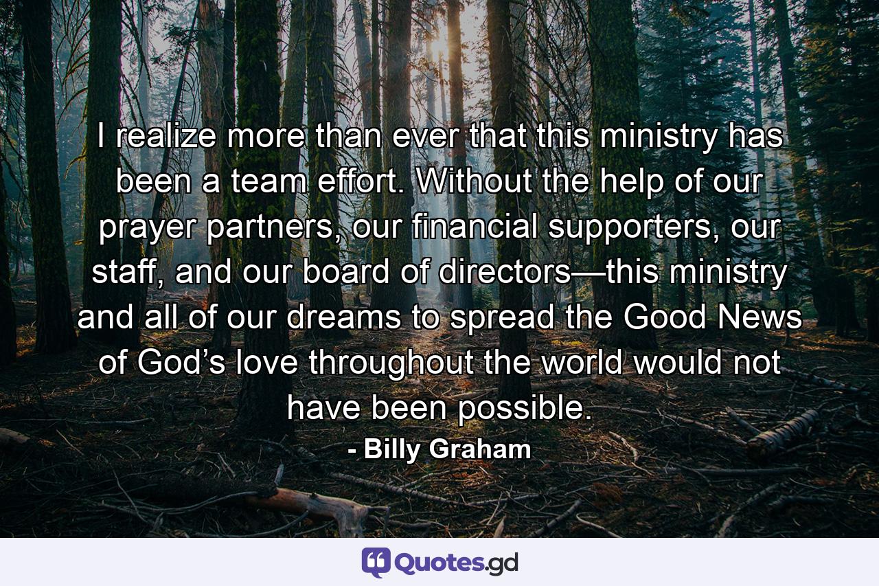 I realize more than ever that this ministry has been a team effort. Without the help of our prayer partners, our financial supporters, our staff, and our board of directors—this ministry and all of our dreams to spread the Good News of God’s love throughout the world would not have been possible. - Quote by Billy Graham