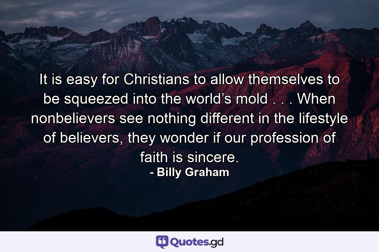 It is easy for Christians to allow themselves to be squeezed into the world’s mold . . . When nonbelievers see nothing different in the lifestyle of believers, they wonder if our profession of faith is sincere. - Quote by Billy Graham