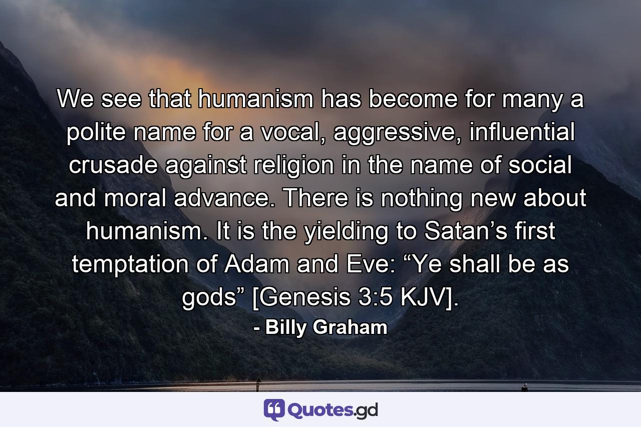 We see that humanism has become for many a polite name for a vocal, aggressive, influential crusade against religion in the name of social and moral advance. There is nothing new about humanism. It is the yielding to Satan’s first temptation of Adam and Eve: “Ye shall be as gods” [Genesis 3:5 KJV]. - Quote by Billy Graham