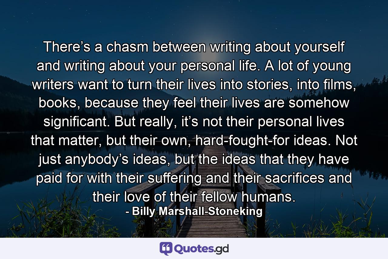 There’s a chasm between writing about yourself and writing about your personal life. A lot of young writers want to turn their lives into stories, into films, books, because they feel their lives are somehow significant. But really, it’s not their personal lives that matter, but their own, hard-fought-for ideas. Not just anybody’s ideas, but the ideas that they have paid for with their suffering and their sacrifices and their love of their fellow humans. - Quote by Billy Marshall-Stoneking