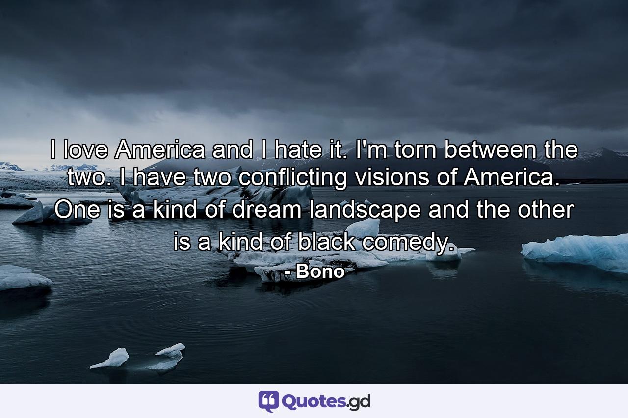 I love America and I hate it. I'm torn between the two. I have two conflicting visions of America. One is a kind of dream landscape and the other is a kind of black comedy. - Quote by Bono