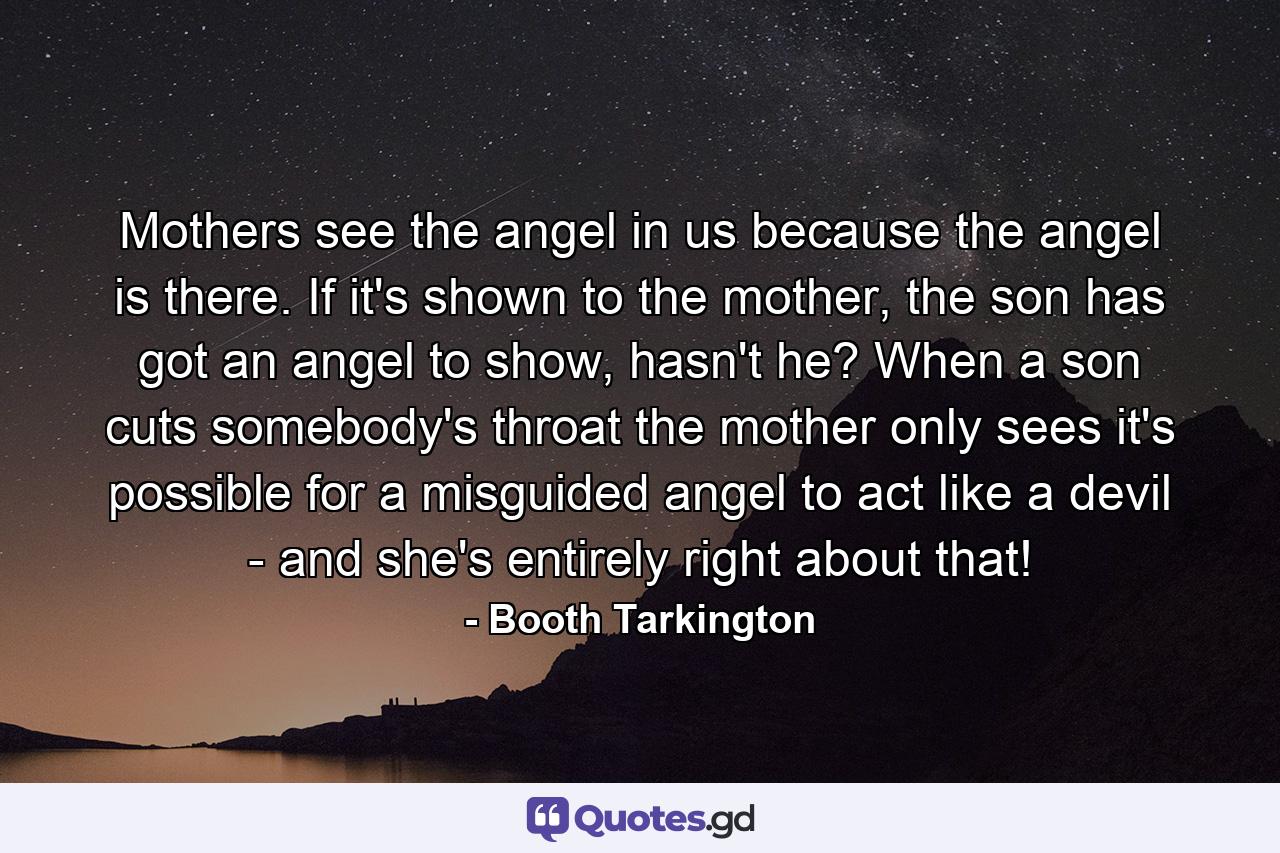 Mothers see the angel in us because the angel is there. If it's shown to the mother, the son has got an angel to show, hasn't he? When a son cuts somebody's throat the mother only sees it's possible for a misguided angel to act like a devil - and she's entirely right about that! - Quote by Booth Tarkington