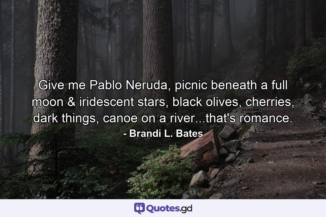 Give me Pablo Neruda, picnic beneath a full moon & iridescent stars, black olives, cherries, dark things, canoe on a river...that's romance. - Quote by Brandi L. Bates