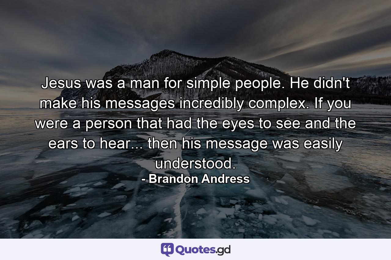 Jesus was a man for simple people. He didn't make his messages incredibly complex. If you were a person that had the eyes to see and the ears to hear... then his message was easily understood. - Quote by Brandon Andress