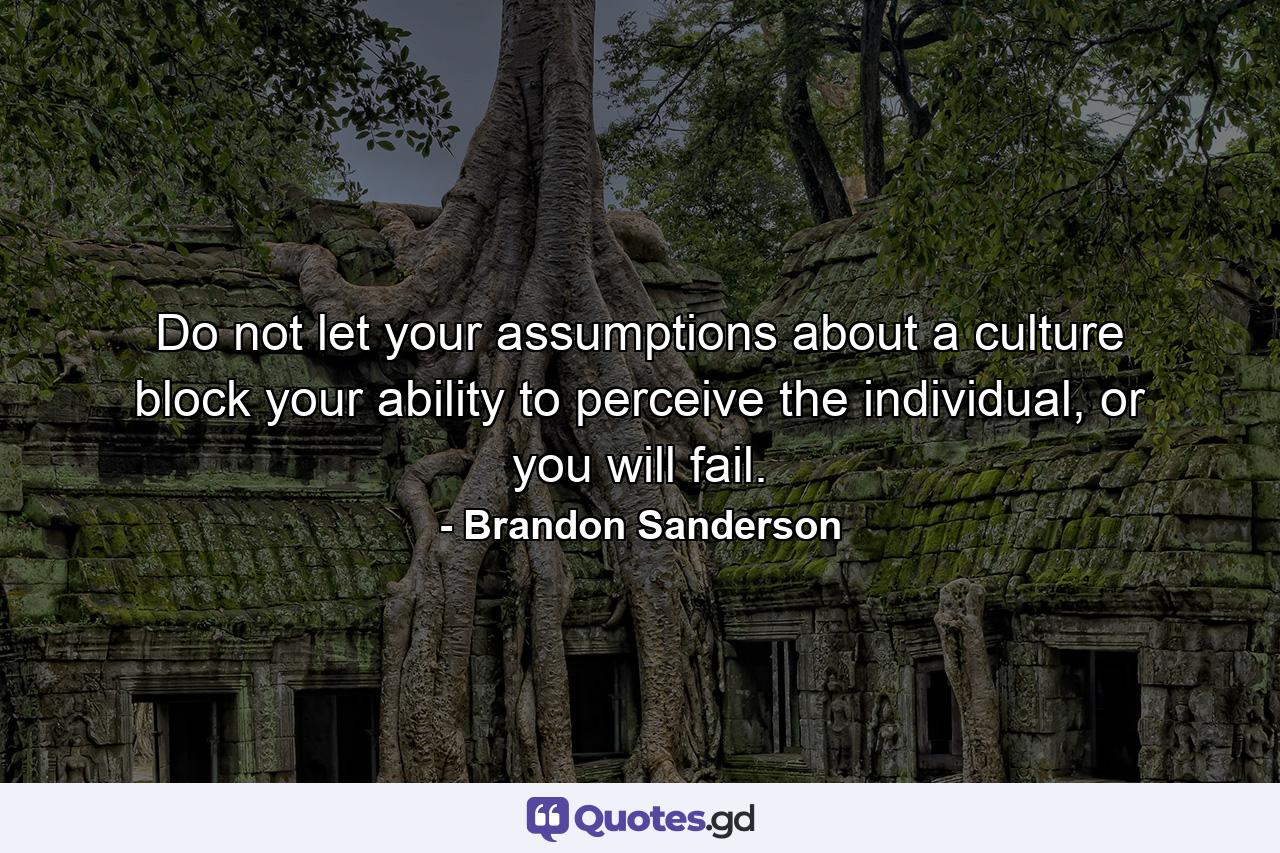 Do not let your assumptions about a culture block your ability to perceive the individual, or you will fail. - Quote by Brandon Sanderson