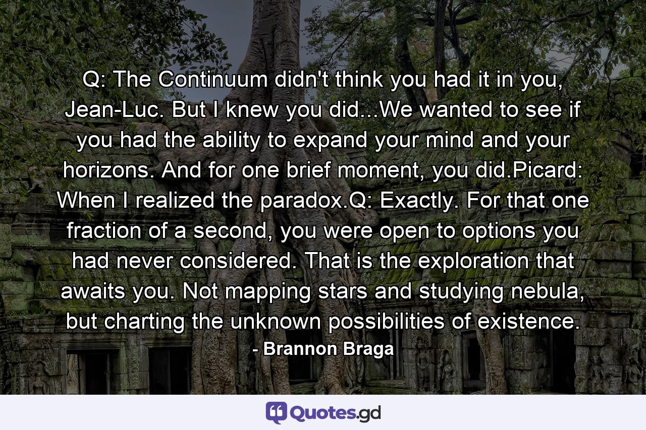 Q: The Continuum didn't think you had it in you, Jean-Luc. But I knew you did...We wanted to see if you had the ability to expand your mind and your horizons. And for one brief moment, you did.Picard: When I realized the paradox.Q: Exactly. For that one fraction of a second, you were open to options you had never considered. That is the exploration that awaits you. Not mapping stars and studying nebula, but charting the unknown possibilities of existence. - Quote by Brannon Braga