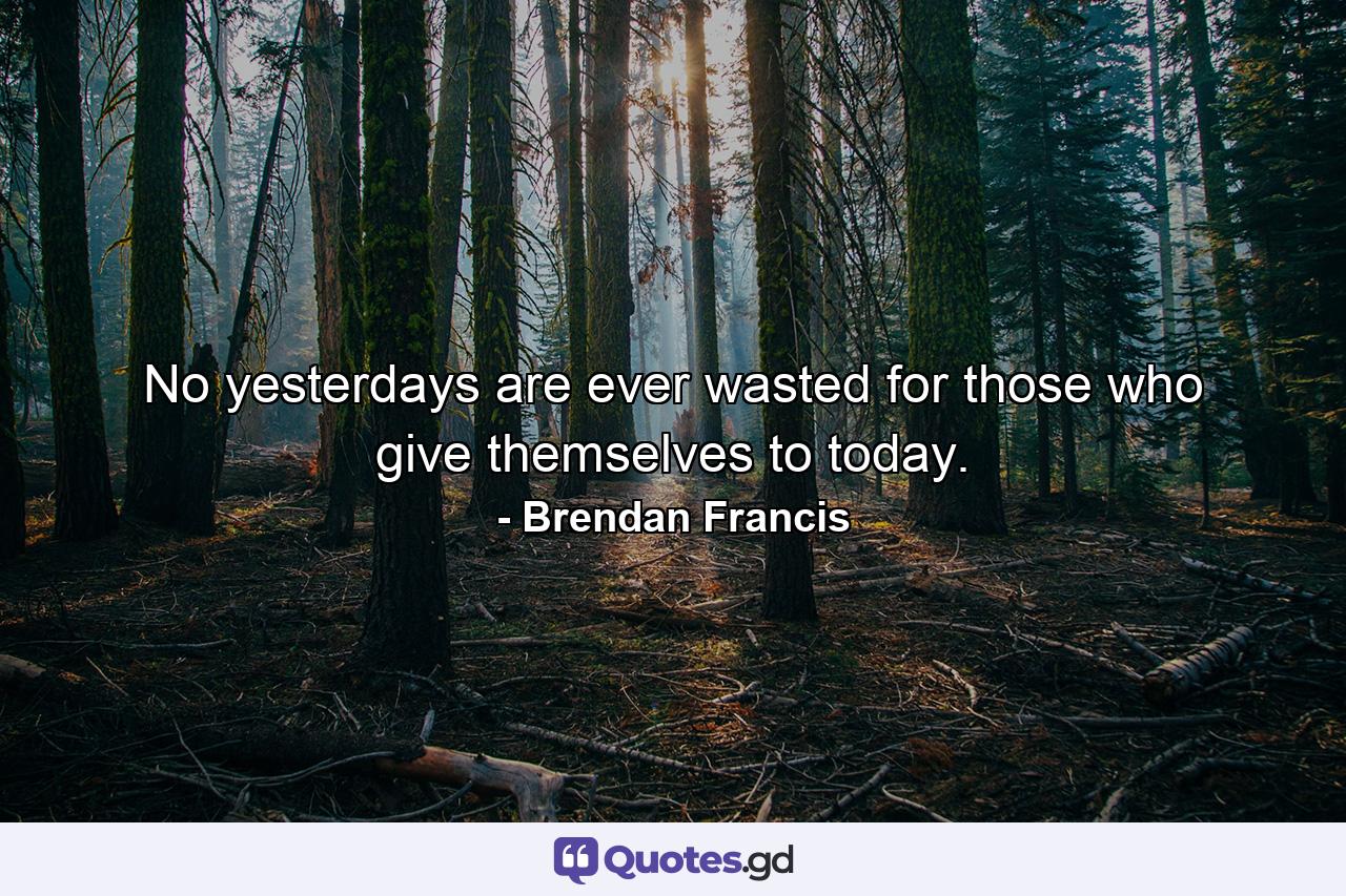 No yesterdays are ever wasted for those who give themselves to today. - Quote by Brendan Francis