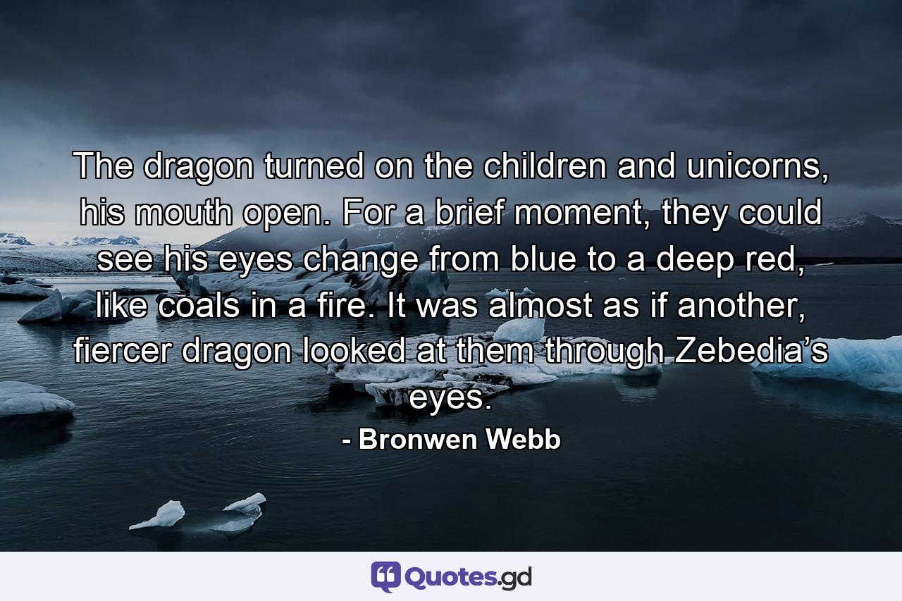 The dragon turned on the children and unicorns, his mouth open. For a brief moment, they could see his eyes change from blue to a deep red, like coals in a fire. It was almost as if another, fiercer dragon looked at them through Zebedia’s eyes. - Quote by Bronwen Webb