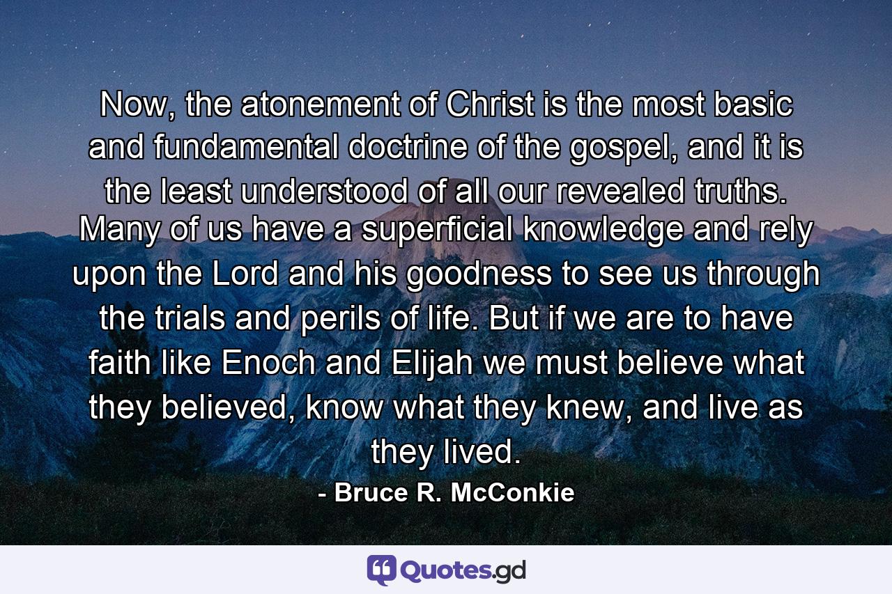 Now, the atonement of Christ is the most basic and fundamental doctrine of the gospel, and it is the least understood of all our revealed truths. Many of us have a superficial knowledge and rely upon the Lord and his goodness to see us through the trials and perils of life. But if we are to have faith like Enoch and Elijah we must believe what they believed, know what they knew, and live as they lived. - Quote by Bruce R. McConkie