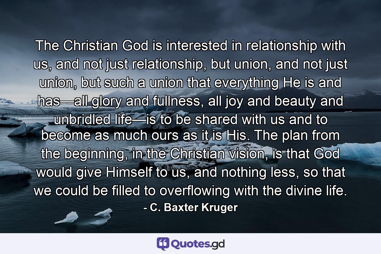 The Christian God is interested in relationship with us, and not just relationship, but union, and not just union, but such a union that everything He is and has—all glory and fullness, all joy and beauty and unbridled life—is to be shared with us and to become as much ours as it is His. The plan from the beginning, in the Christian vision, is that God would give Himself to us, and nothing less, so that we could be filled to overflowing with the divine life. - Quote by C. Baxter Kruger