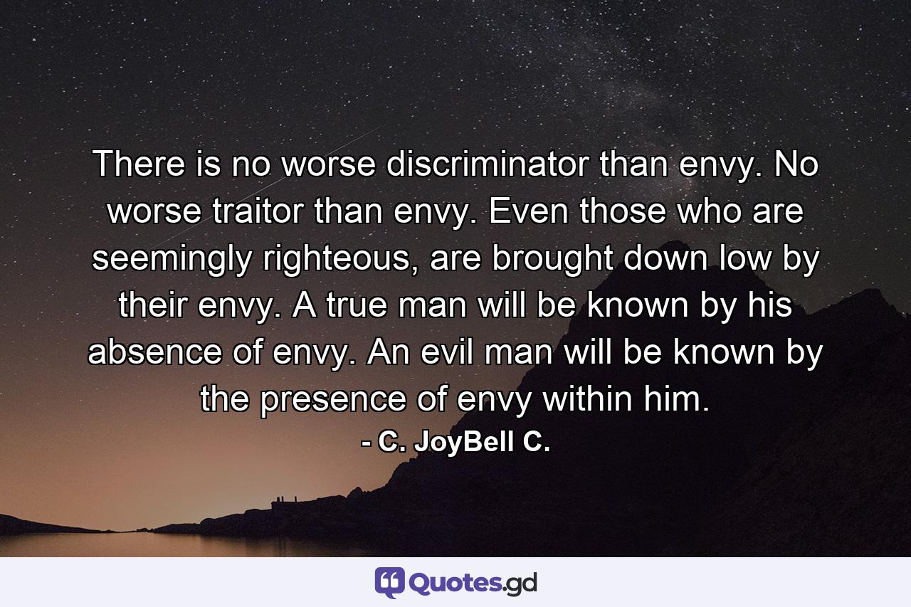 There is no worse discriminator than envy. No worse traitor than envy. Even those who are seemingly righteous, are brought down low by their envy. A true man will be known by his absence of envy. An evil man will be known by the presence of envy within him. - Quote by C. JoyBell C.