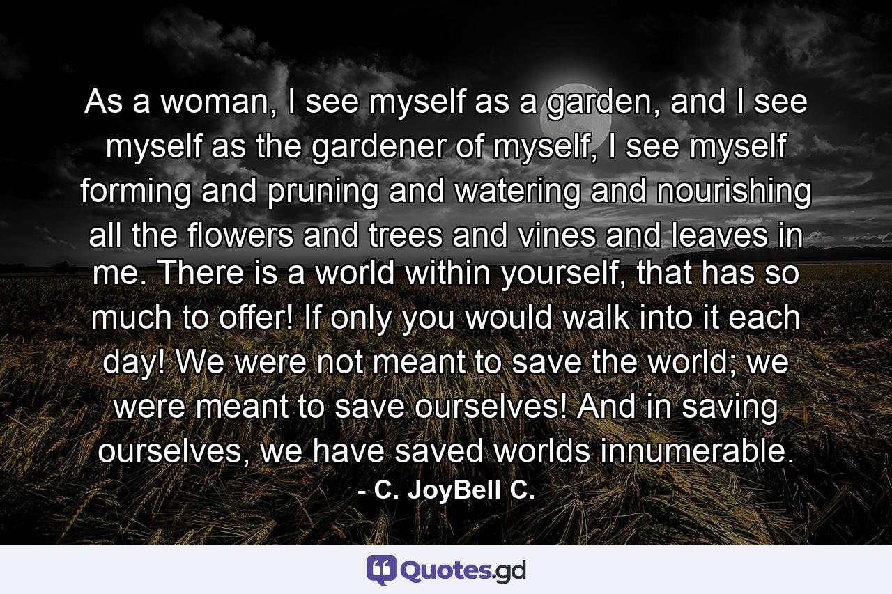 As a woman, I see myself as a garden, and I see myself as the gardener of myself, I see myself forming and pruning and watering and nourishing all the flowers and trees and vines and leaves in me. There is a world within yourself, that has so much to offer! If only you would walk into it each day! We were not meant to save the world; we were meant to save ourselves! And in saving ourselves, we have saved worlds innumerable. - Quote by C. JoyBell C.