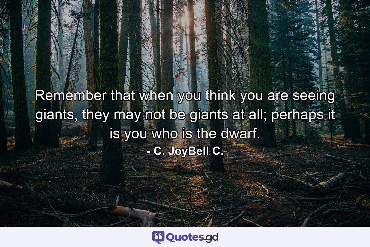 Remember that when you think you are seeing giants, they may not be giants at all; perhaps it is you who is the dwarf. - Quote by C. JoyBell C.