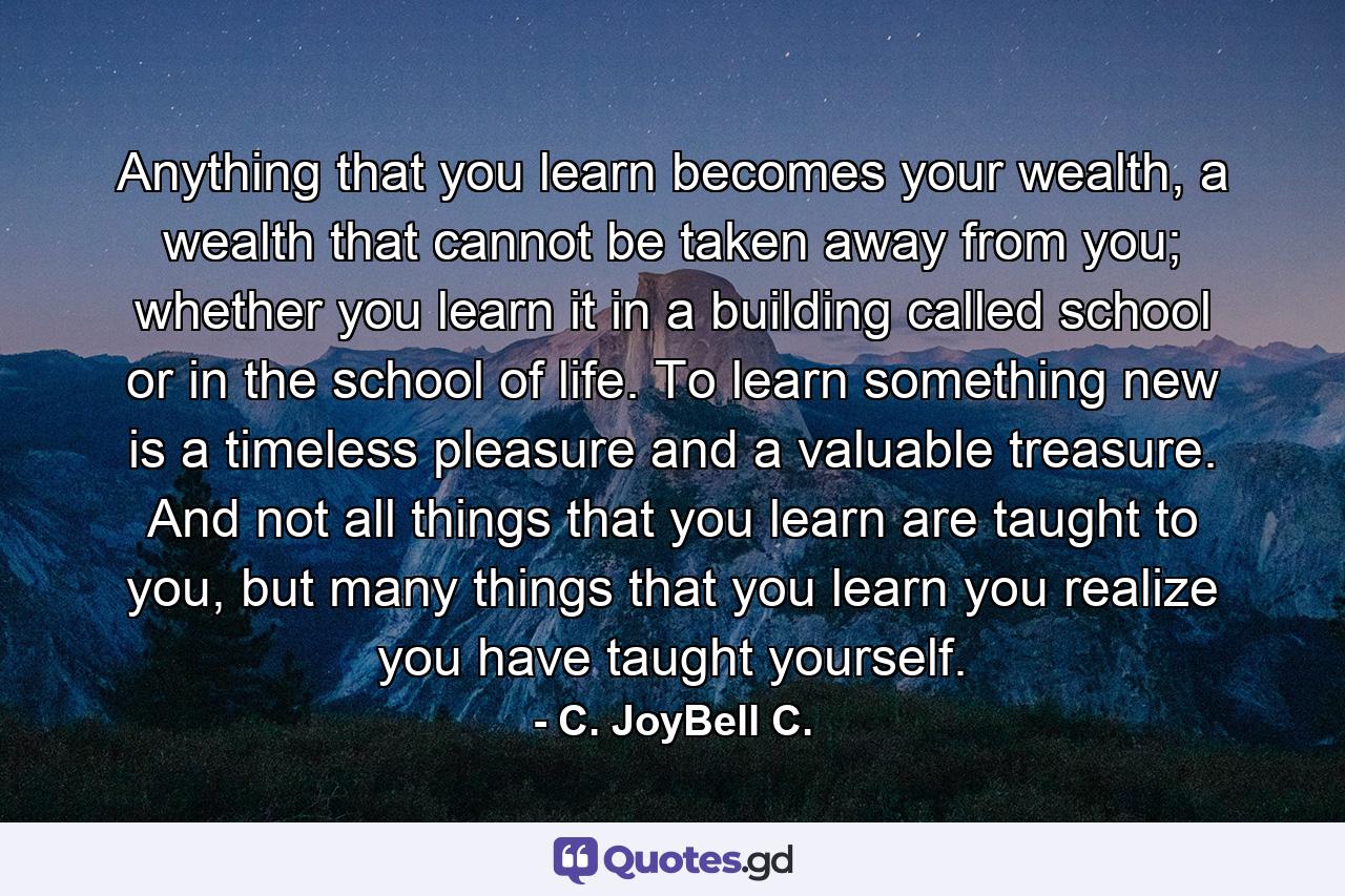 Anything that you learn becomes your wealth, a wealth that cannot be taken away from you; whether you learn it in a building called school or in the school of life. To learn something new is a timeless pleasure and a valuable treasure. And not all things that you learn are taught to you, but many things that you learn you realize you have taught yourself. - Quote by C. JoyBell C.