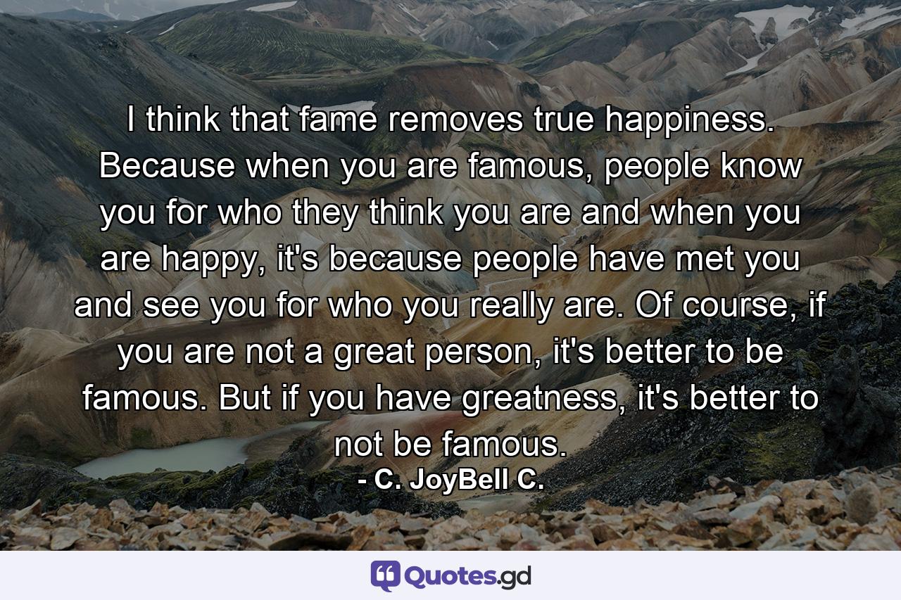 I think that fame removes true happiness. Because when you are famous, people know you for who they think you are and when you are happy, it's because people have met you and see you for who you really are. Of course, if you are not a great person, it's better to be famous. But if you have greatness, it's better to not be famous. - Quote by C. JoyBell C.