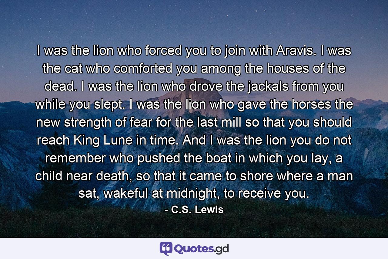 I was the lion who forced you to join with Aravis. I was the cat who comforted you among the houses of the dead. I was the lion who drove the jackals from you while you slept. I was the lion who gave the horses the new strength of fear for the last mill so that you should reach King Lune in time. And I was the lion you do not remember who pushed the boat in which you lay, a child near death, so that it came to shore where a man sat, wakeful at midnight, to receive you. - Quote by C.S. Lewis