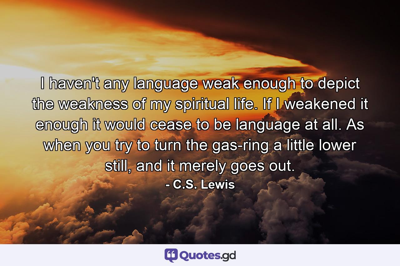 I haven't any language weak enough to depict the weakness of my spiritual life. If I weakened it enough it would cease to be language at all. As when you try to turn the gas-ring a little lower still, and it merely goes out. - Quote by C.S. Lewis