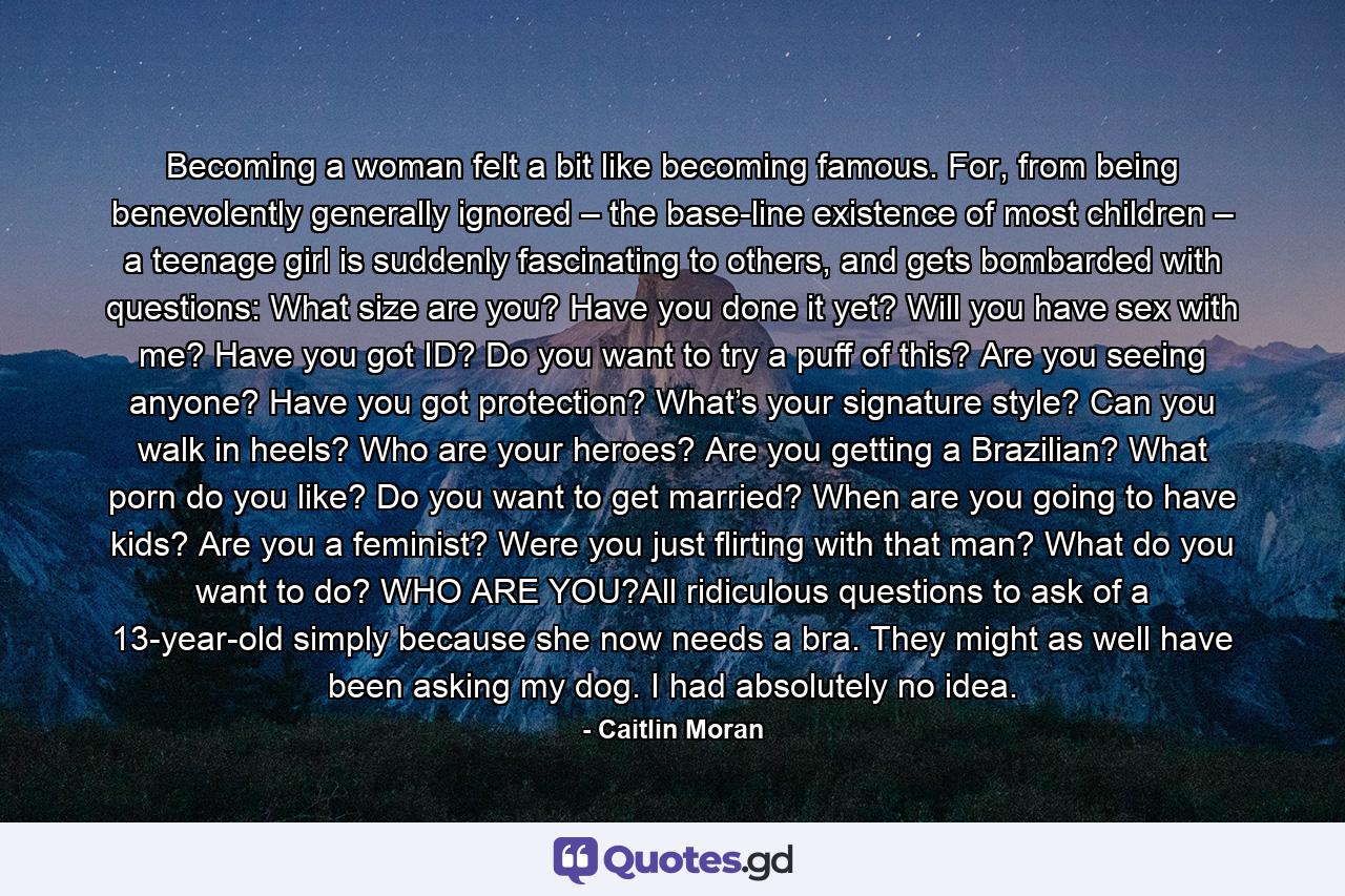 Becoming a woman felt a bit like becoming famous. For, from being benevolently generally ignored – the base-line existence of most children – a teenage girl is suddenly fascinating to others, and gets bombarded with questions: What size are you? Have you done it yet? Will you have sex with me? Have you got ID? Do you want to try a puff of this? Are you seeing anyone? Have you got protection? What’s your signature style? Can you walk in heels? Who are your heroes? Are you getting a Brazilian? What porn do you like? Do you want to get married? When are you going to have kids? Are you a feminist? Were you just flirting with that man? What do you want to do? WHO ARE YOU?All ridiculous questions to ask of a 13-year-old simply because she now needs a bra. They might as well have been asking my dog. I had absolutely no idea. - Quote by Caitlin Moran