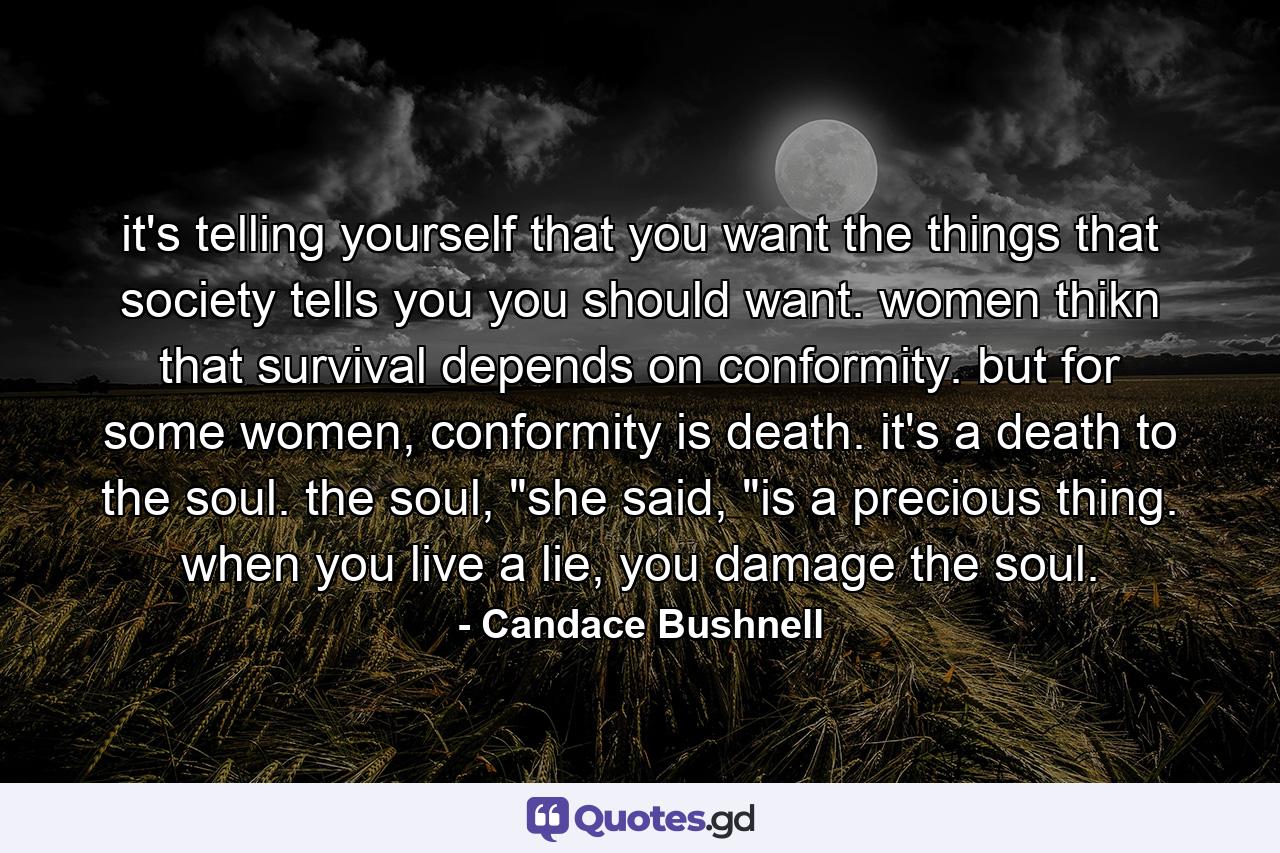 it's telling yourself that you want the things that society tells you you should want. women thikn that survival depends on conformity. but for some women, conformity is death. it's a death to the soul. the soul, 