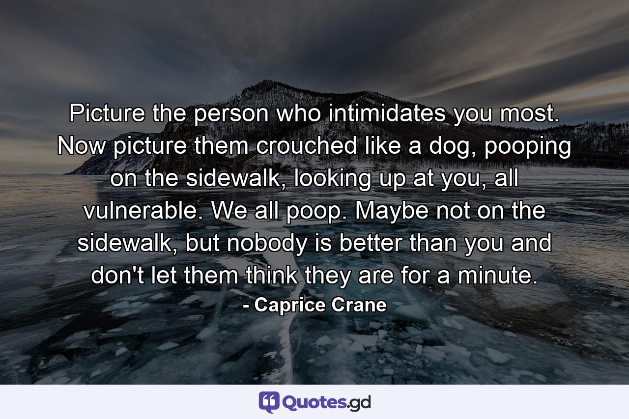 Picture the person who intimidates you most. Now picture them crouched like a dog, pooping on the sidewalk, looking up at you, all vulnerable. We all poop. Maybe not on the sidewalk, but nobody is better than you and don't let them think they are for a minute. - Quote by Caprice Crane