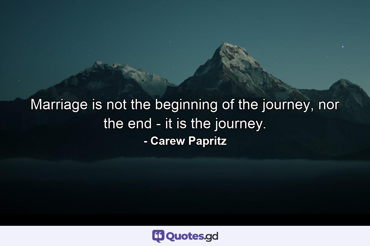 Marriage is not the beginning of the journey, nor the end - it is the journey. - Quote by Carew Papritz