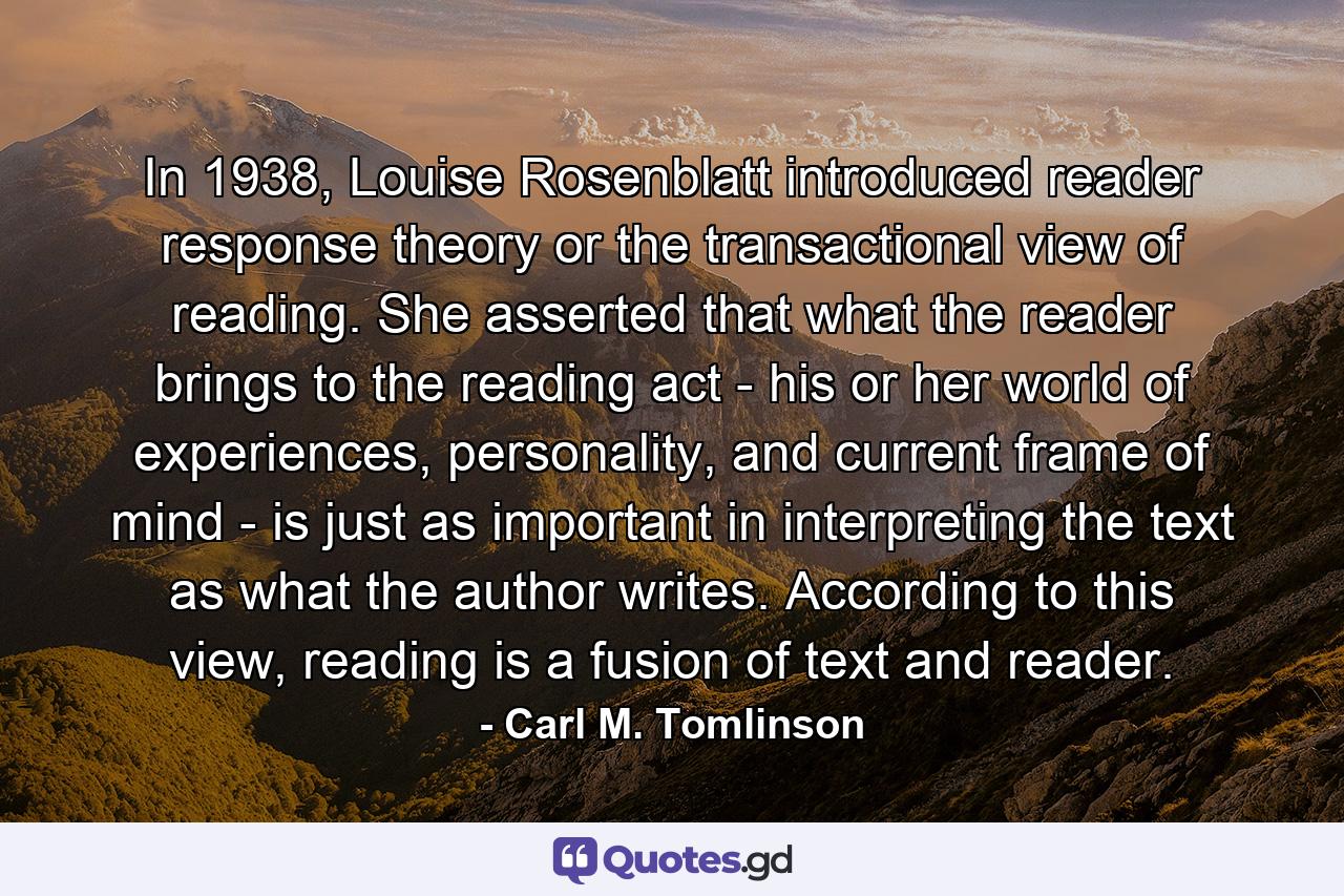 In 1938, Louise Rosenblatt introduced reader response theory or the transactional view of reading. She asserted that what the reader brings to the reading act - his or her world of experiences, personality, and current frame of mind - is just as important in interpreting the text as what the author writes. According to this view, reading is a fusion of text and reader. - Quote by Carl M. Tomlinson