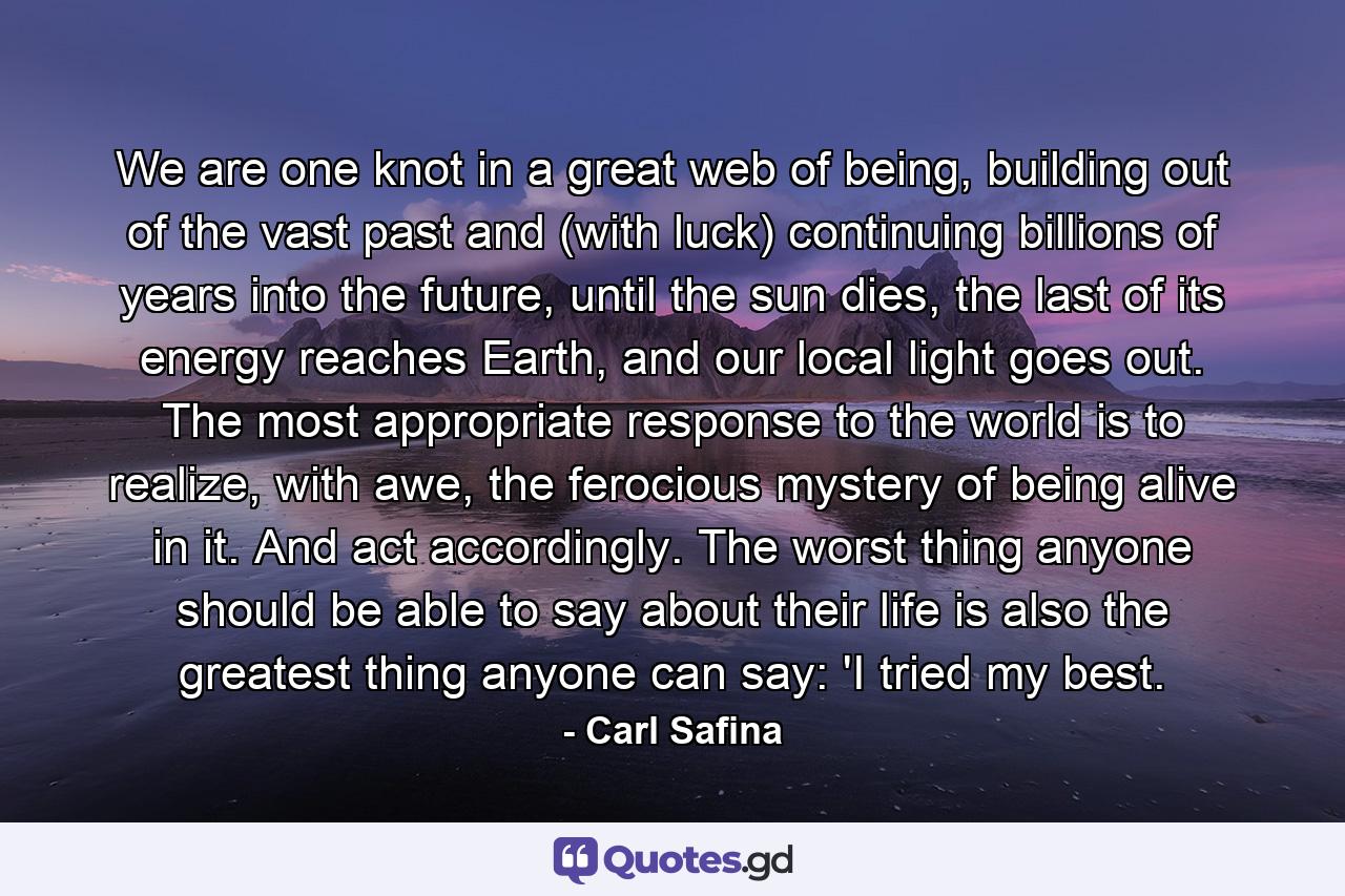 We are one knot in a great web of being, building out of the vast past and (with luck) continuing billions of years into the future, until the sun dies, the last of its energy reaches Earth, and our local light goes out. The most appropriate response to the world is to realize, with awe, the ferocious mystery of being alive in it. And act accordingly. The worst thing anyone should be able to say about their life is also the greatest thing anyone can say: 'I tried my best. - Quote by Carl Safina