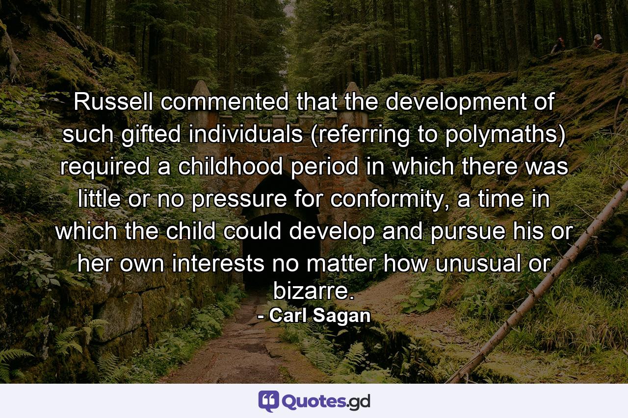 Russell commented that the development of such gifted individuals (referring to polymaths) required a childhood period in which there was little or no pressure for conformity, a time in which the child could develop and pursue his or her own interests no matter how unusual or bizarre. - Quote by Carl Sagan