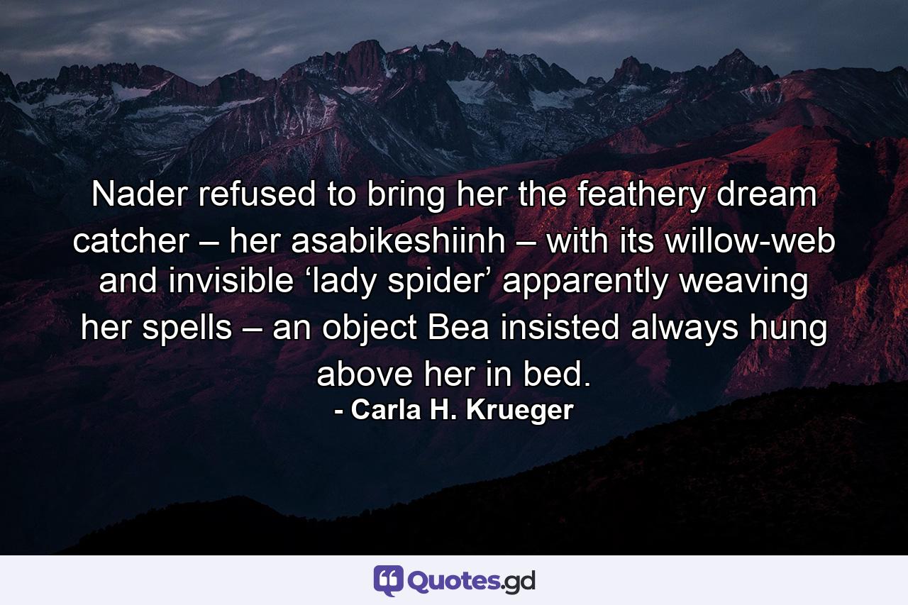 Nader refused to bring her the feathery dream catcher – her asabikeshiinh – with its willow-web and invisible ‘lady spider’ apparently weaving her spells – an object Bea insisted always hung above her in bed. - Quote by Carla H. Krueger