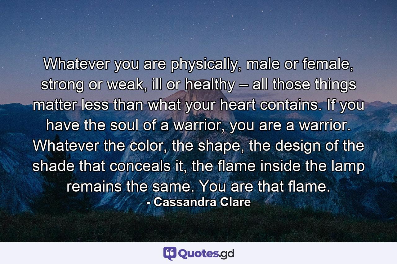 Whatever you are physically, male or female, strong or weak, ill or healthy – all those things matter less than what your heart contains. If you have the soul of a warrior, you are a warrior. Whatever the color, the shape, the design of the shade that conceals it, the flame inside the lamp remains the same. You are that flame. - Quote by Cassandra Clare