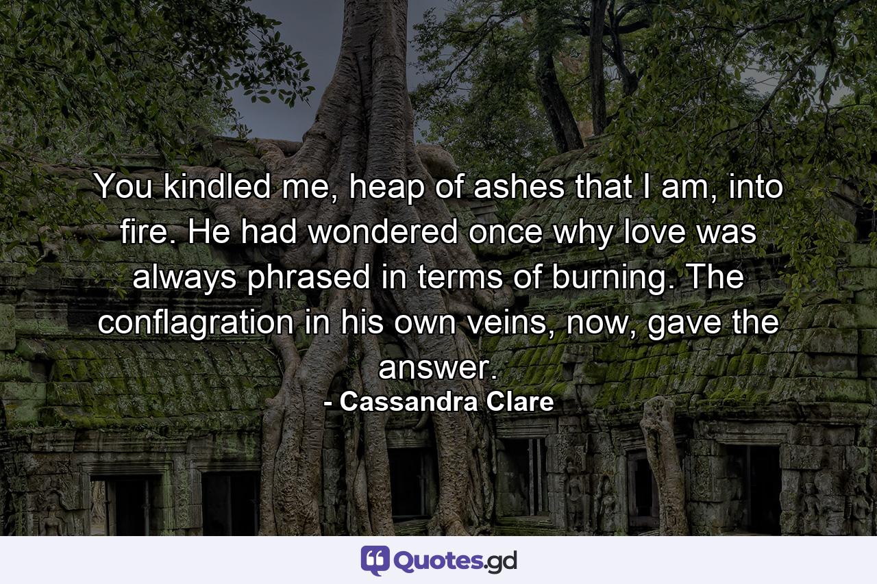 You kindled me, heap of ashes that I am, into fire. He had wondered once why love was always phrased in terms of burning. The conflagration in his own veins, now, gave the answer. - Quote by Cassandra Clare