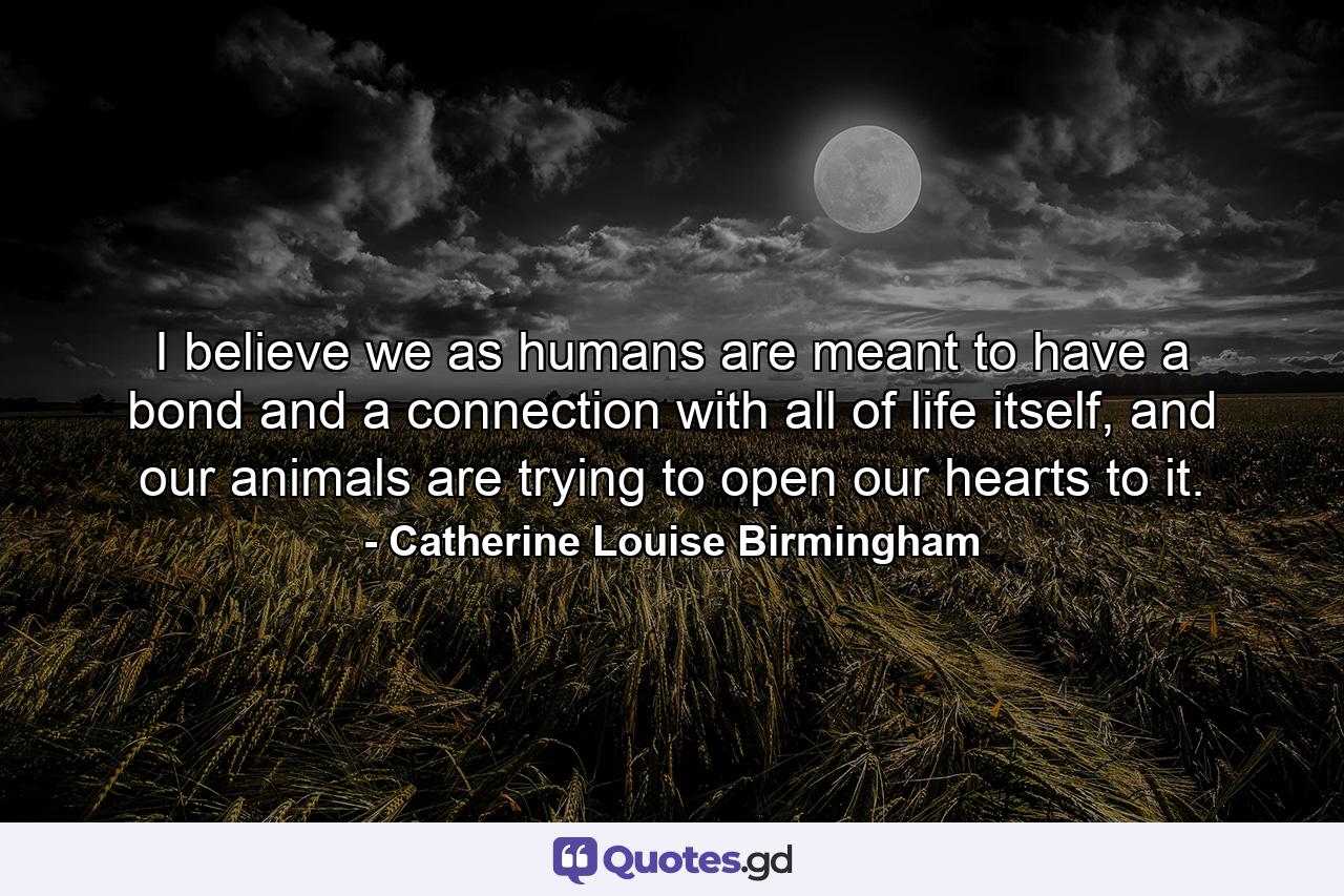 I believe we as humans are meant to have a bond and a connection with all of life itself, and our animals are trying to open our hearts to it. - Quote by Catherine Louise Birmingham