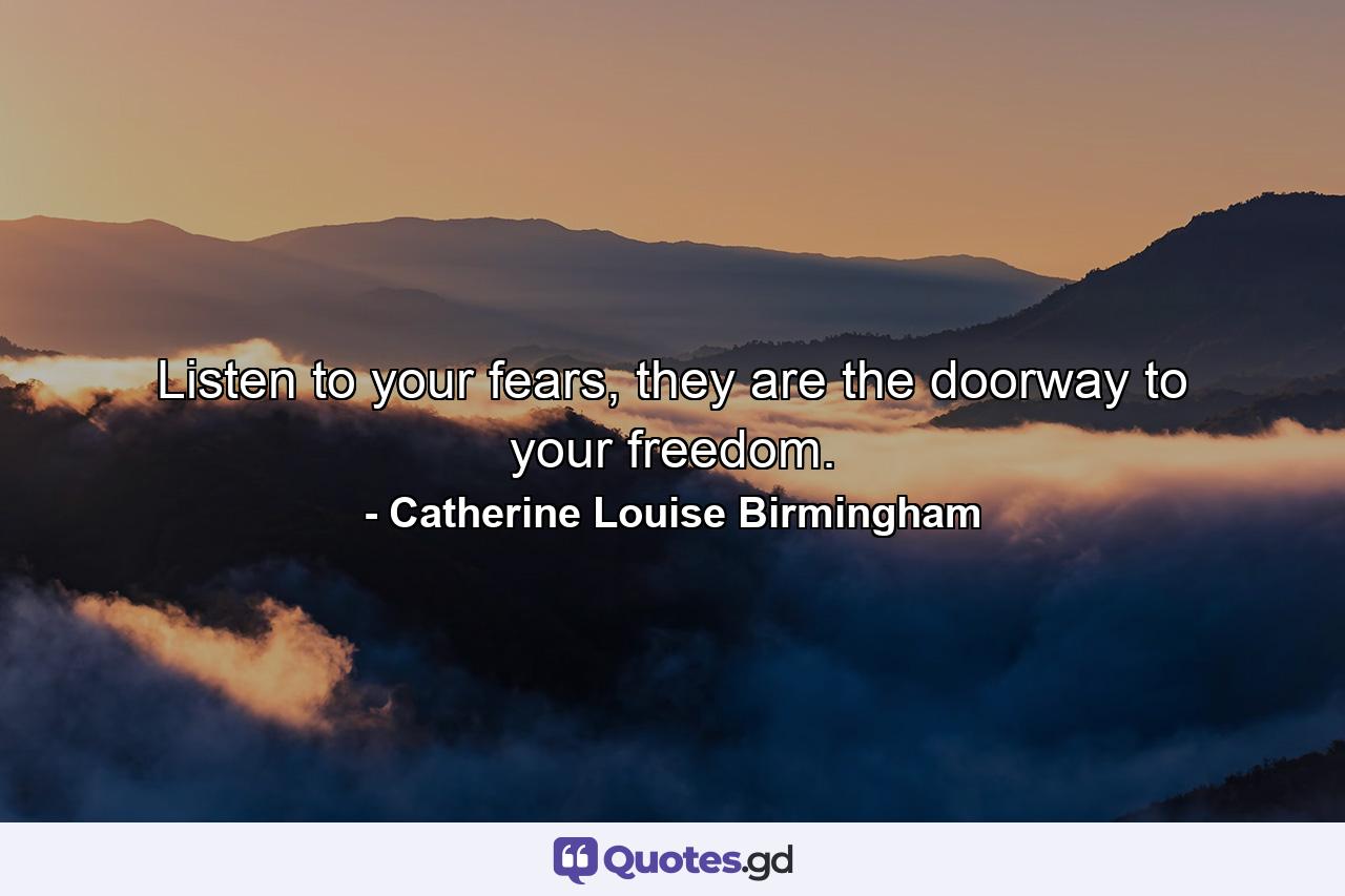 Listen to your fears, they are the doorway to your freedom. - Quote by Catherine Louise Birmingham