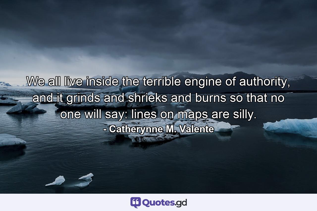 We all live inside the terrible engine of authority, and it grinds and shrieks and burns so that no one will say: lines on maps are silly. - Quote by Catherynne M. Valente