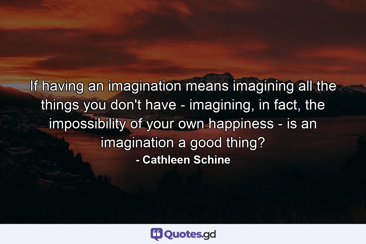 If having an imagination means imagining all the things you don't have - imagining, in fact, the impossibility of your own happiness - is an imagination a good thing? - Quote by Cathleen Schine