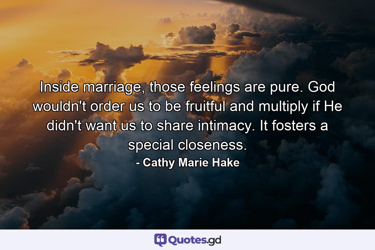 Inside marriage, those feelings are pure. God wouldn't order us to be fruitful and multiply if He didn't want us to share intimacy. It fosters a special closeness. - Quote by Cathy Marie Hake