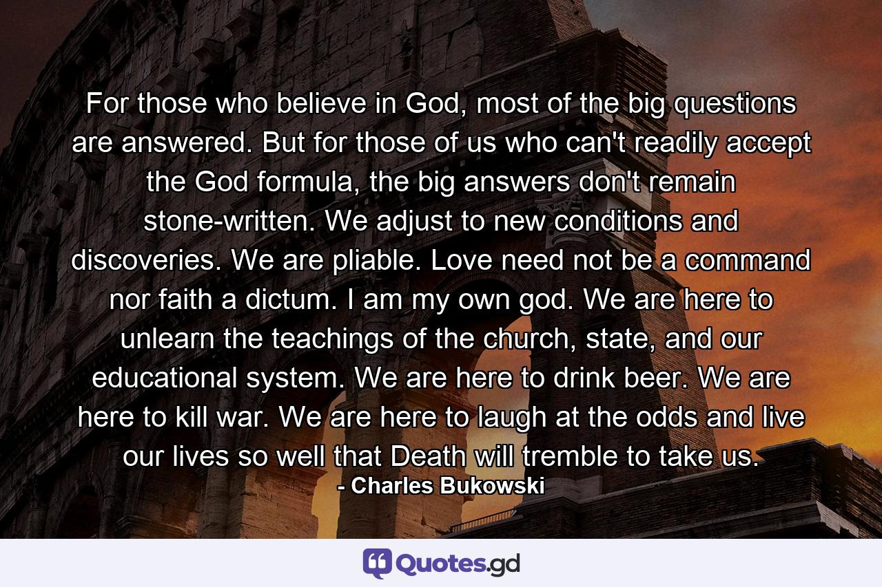 For those who believe in God, most of the big questions are answered. But for those of us who can't readily accept the God formula, the big answers don't remain stone-written. We adjust to new conditions and discoveries. We are pliable. Love need not be a command nor faith a dictum. I am my own god. We are here to unlearn the teachings of the church, state, and our educational system. We are here to drink beer. We are here to kill war. We are here to laugh at the odds and live our lives so well that Death will tremble to take us. - Quote by Charles Bukowski