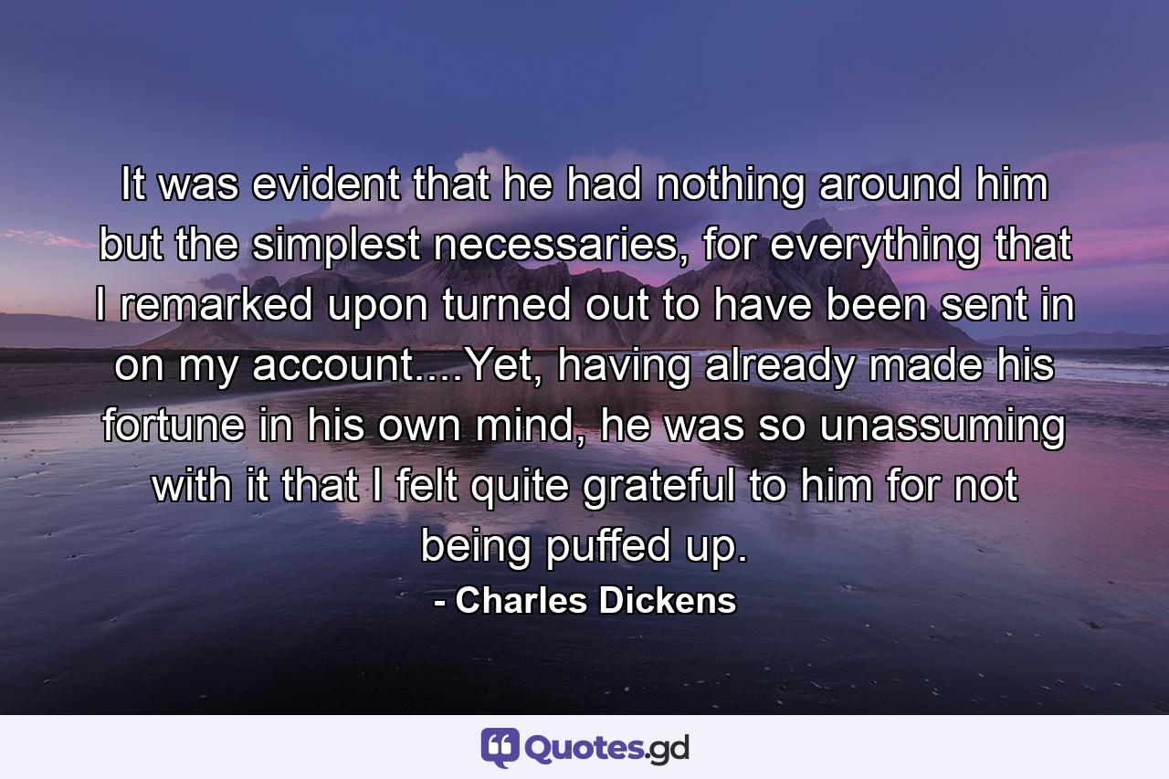 It was evident that he had nothing around him but the simplest necessaries, for everything that I remarked upon turned out to have been sent in on my account....Yet, having already made his fortune in his own mind, he was so unassuming with it that I felt quite grateful to him for not being puffed up. - Quote by Charles Dickens