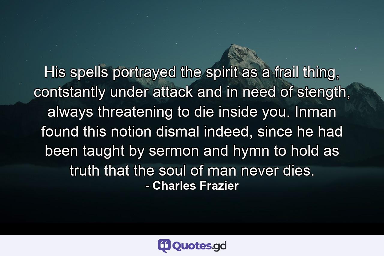 His spells portrayed the spirit as a frail thing, contstantly under attack and in need of stength, always threatening to die inside you. Inman found this notion dismal indeed, since he had been taught by sermon and hymn to hold as truth that the soul of man never dies. - Quote by Charles Frazier