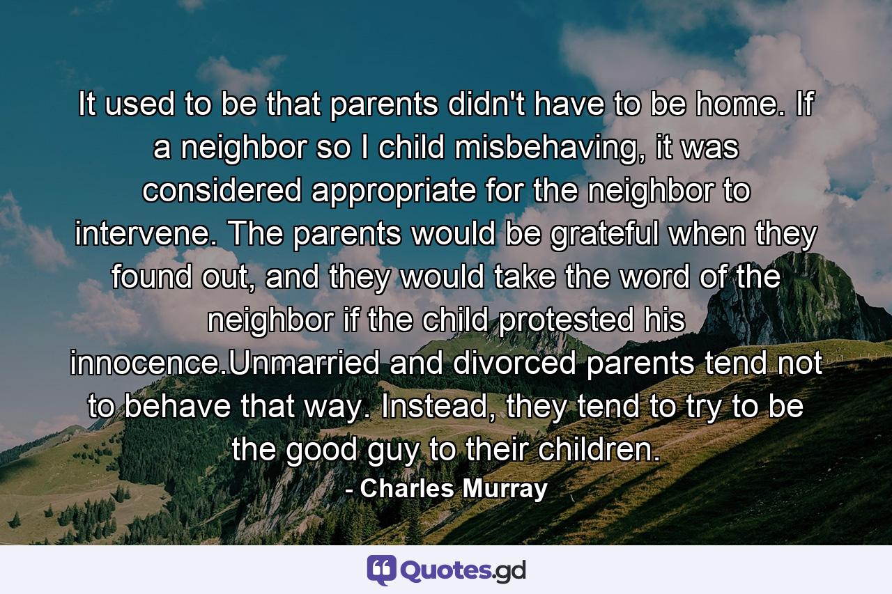 It used to be that parents didn't have to be home. If a neighbor so I child misbehaving, it was considered appropriate for the neighbor to intervene. The parents would be grateful when they found out, and they would take the word of the neighbor if the child protested his innocence.Unmarried and divorced parents tend not to behave that way. Instead, they tend to try to be the good guy to their children. - Quote by Charles Murray