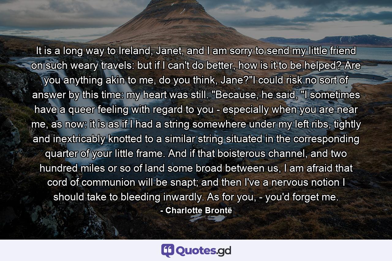 It is a long way to Ireland, Janet, and I am sorry to send my little friend on such weary travels: but if I can't do better, how is it to be helped? Are you anything akin to me, do you think, Jane?