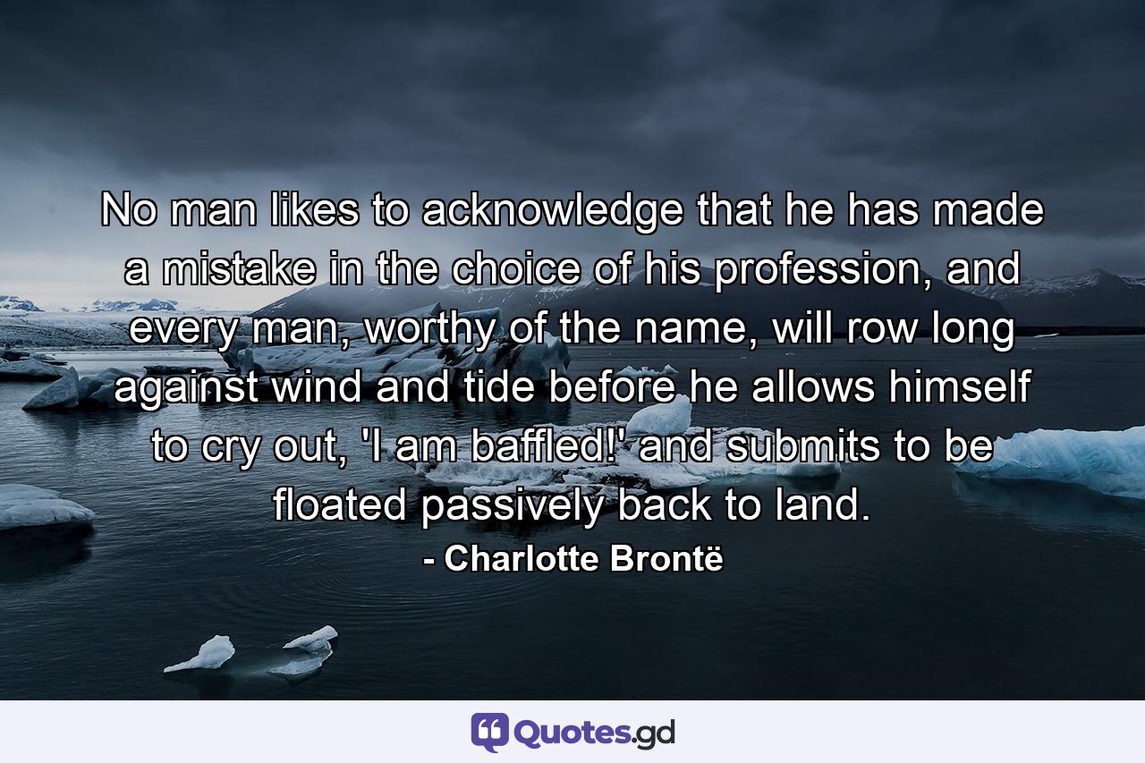 No man likes to acknowledge that he has made a mistake in the choice of his profession, and every man, worthy of the name, will row long against wind and tide before he allows himself to cry out, 'I am baffled!' and submits to be floated passively back to land. - Quote by Charlotte Brontë