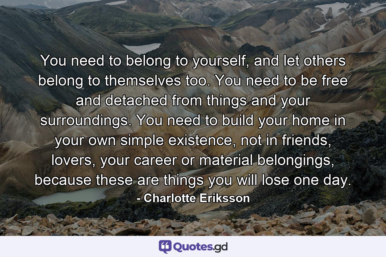 You need to belong to yourself, and let others belong to themselves too. You need to be free and detached from things and your surroundings. You need to build your home in your own simple existence, not in friends, lovers, your career or material belongings, because these are things you will lose one day. - Quote by Charlotte Eriksson