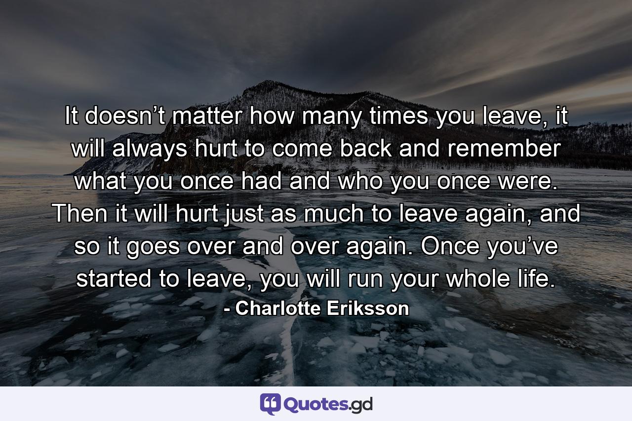 It doesn’t matter how many times you leave, it will always hurt to come back and remember what you once had and who you once were. Then it will hurt just as much to leave again, and so it goes over and over again. Once you’ve started to leave, you will run your whole life. - Quote by Charlotte Eriksson