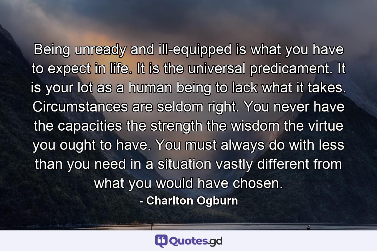 Being unready and ill-equipped is what you have to expect in life. It is the universal predicament. It is your lot as a human being to lack what it takes. Circumstances are seldom right. You never have the capacities  the strength  the wisdom  the virtue you ought to have. You must always do with less than you need in a situation vastly different from what you would have chosen. - Quote by Charlton Ogburn