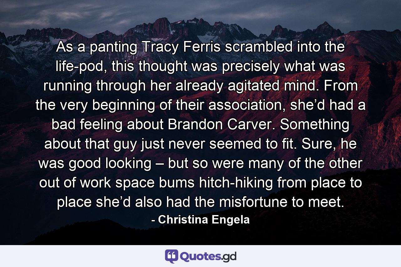 As a panting Tracy Ferris scrambled into the life-pod, this thought was precisely what was running through her already agitated mind. From the very beginning of their association, she’d had a bad feeling about Brandon Carver. Something about that guy just never seemed to fit. Sure, he was good looking – but so were many of the other out of work space bums hitch-hiking from place to place she’d also had the misfortune to meet. - Quote by Christina Engela